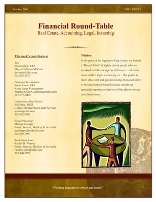 October, 2009                                                                                  VOL 1 ISSUE 2




                     Financial Round-Table
                    Real Estate, Accounting, Legal, Investing



 This week’s contributors:                             Mission:
                                                       In the spirit of the legendary King Arthur, we formed
 Tax:
 Jim Javorcic, CPA                                     a “Round Table” of highly ethical people who are
 Mayer Hoffman McCann                                  involved in different aspects of finance – real estate,
 jjavorcic@cbiz.com
 312-602-6817                                          stock market, legal, accounting, etc. Our goal is to
                                                       share ideas with and gain knowledge from each other
 Financial Investments:
 Stuart Kruse, CFA                                     to become better informed in areas outside our
 Kruse Asset Management                                particular expertise so that we will be able to service
 Stuart@KruseAssetManagement.com
 312-775-6000                                          our clients better.

 Commercial Real Estate:
 Bill Main, SIOR
 C-BIZ Gibraltar Real Estate Services
 wmain@cbiz.com
 312-602-6902

 Estate Planning:
 Melissa Selinger
 Burke, Warren, MacKay & Serritella
 mselinger@burkelaw.com
 312-840-7097

 Real Estate Law:
 Rachel D. Wanroy
 Burke, Warren, MacKay & Serritella
 rwanroy@burkelaw.com
 312-840-7079




                                 “Working together to service you better”
 