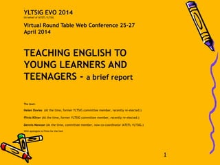 .
YLTSIG EVO 2014
On behalf of IATEFL YLTSIG
Virtual Round Table Web Conference 25-27
April 2014
TEACHING ENGLISH TO
YOUNG LEARNERS AND
TEENAGERS - a brief report
The team:
Helen Davies (At the time, former YLTSIG committee member, recently re-elected.)
ffinlo Kilner (At the time, former YLTSIG committee member, recently re-elected.)
Dennis Newson (At the time, committee member, now co-coordinator IATEFL YLTSIG.)
With apologies to ffinlo for the font
1
 