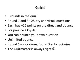 Rules
• 3 rounds in the quiz
• Round 1 and 3 : 25 dry and visual questions
• Each has +10 points on the direct and bounce
• For pounce +15/-10
• You can pounce your own question
• Unlimited pounce
• Round 1 – clockwise, round 3 anticlockwise
• The Quizmaster is always right 
 