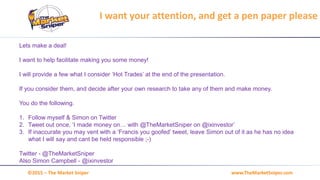 www.TheMarketSniper.com©2015 – The Market Sniper
Lets make a deal!
I want to help facilitate making you some money!
I will provide a few what I consider ‘Hot Trades’ at the end of the presentation.
If you consider them, and decide after your own research to take any of them and make money.
You do the following.
1. Follow myself & Simon on Twitter
2. Tweet out once, ‘I made money on… with @TheMarketSniper on @ixinvestor’
3. If inaccurate you may vent with a ‘Francis you goofed’ tweet, leave Simon out of it as he has no idea
what I will say and cant be held responsible ;-)
Twitter - @TheMarketSniper
Also Simon Campbell - @ixinvestor
I want your attention, and get a pen paper please
 