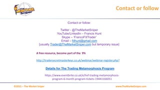 www.TheMarketSniper.com©2015 – The Market Sniper
Contact or follow:
Twitter - @TheMarketSniper
YouTube/LinkedIn – Francis Hunt
Skype – ‘FrancoFXTrader’
Email – fdhunt@gmail.com
[usually Trader@TheMarketSniper.com but temporary issue]
Contact or follow
Details for The Trading Metamorphosis Program
https://www.eventbrite.co.uk/e/hvf-trading-metamorphosis-
program-6-month-program-tickets-19441166051
A free resource, become part of the 9%
http://tradersecretmasterkeys.co.uk/webinar/webinar-register.php?
 