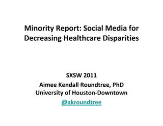 Minority Report: Social Media for 
Decreasing Healthcare Disparities
Decreasing Healthcare Disparities



              SXSW 2011
    Aimee Kendall Roundtree, PhD
    Aimee Kendall Roundtree, PhD
   University of Houston‐Downtown
            @akroundtree
 