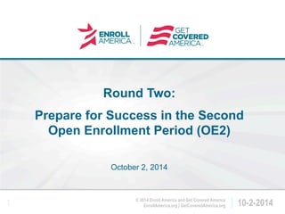 Click to edit master 
title style. 
EnrollAmerica.org | GetCoveredAmerica.org 10-2-2014 
© 2014 Enroll America and Get Covered America 
1 
Round Two: 
Prepare for Success in the Second 
Open Enrollment Period (OE2) 
October 2, 2014 
 