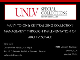 MANY TO ONE: CENTRALIZING COLLECTION
MANAGEMENT THROUGH IMPLEMENTATION OF
ARCHIVESSPACE
Karla Irwin
University of Nevada, Las Vegas
Special Collections Technical Services Librarian
karla.irwin@unlv.edu
2015 Western Roundup
Denver, CO
May 30, 2015
 