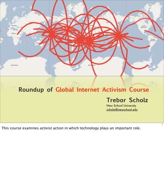 Roundup of Global Internet Activism Course
                                                             Trebor Scholz
                                                             New School University
                                                             scholzt@newschool.edu



                                                                                     1

This course examines activist action in which technology plays an important role.
 