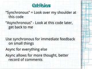 Cd Rv w
                oe e ie s
“Synchronous” = Look over my shoulder at
  this code
“Asynchronous” - Look at this code later,
  get back to me


Use synchronous for immediate feedback
 on small things
Async for everything else
Async allows for more thought, better
 record of comments
 
