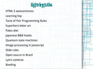 L h in ta s
                    ig tn g lk
HTML 5 awesomeness
Learning lisp
Tarot of Pair Programming Rules
Superhero letter art
Paleo diet
Japanese B&B hotels
Quantum state machines
Image processing in Javascript
Slide rules
Open source in Brazil
Lytro cameras
Bowling
 