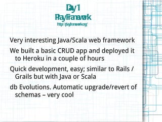 Dy1
                      a
               P yF m o
               la ra e rk
                      w
                h ://p y m o .o /
                 ttp la fra e rk rg
                             w



Very interesting Java/Scala web framework
We built a basic CRUD app and deployed it
 to Heroku in a couple of hours
Quick development, easy; similar to Rails /
 Grails but with Java or Scala
db Evolutions. Automatic upgrade/revert of
 schemas – very cool
 