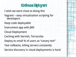 Cn uu Dp y e t
              otinos e lomn
I wish we were close to doing this
Vagrant – easy virtualization scripting for
  developers
Keep code deployable
Instrument app with JMX
Cloud Deployment
Caching with Varnish, Terracotta
Deploy to small % of users as “canary test”
Test rollbacks, killing servers constantly
Service discovery in cloud deployments is hard
 