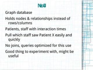 NoJ
                    e4
Graph database
Holds nodes & relationships instead of
 rows/columns
Patients, staff with interaction times
Pull which staff saw Patient X easily and
 quickly
No joins, queries optimized for this use
Good thing to experiment with, might be
 useful
 
