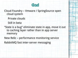 Cu
                       lod
Cloud Foundry – Vmware / SpringSource open
  cloud system
   Private clouds
   Still in beta
“State is a bug” eliminate state in app, move it out
  to caching layer rather than in app server
  memory
New Relic – performance monitoring service
RabbitMQ fast inter-server messaging
 