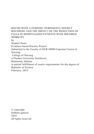 ROUND WITH A PURPOSE: PURPOSEFUL HOURLY
ROUNDING AND THE IMPACT ON THE REDUCTION OF
FALLS IN HOSPITALIZED PATIENTS WITH IMPAIRED
MOBILITY
by
Student Name
Evidence-based Practice Project
Submitted to the Faculty of NUR 49800 Capstone Course in
Nursing
College of Nursing
of Purdue University Northwest,
Hammond, Indiana
in partial fulfillment of course requirements for the degree of
Bachelor of Science
February, 2019
© copyright
bethany galezio
2019
all rights reserved
 
