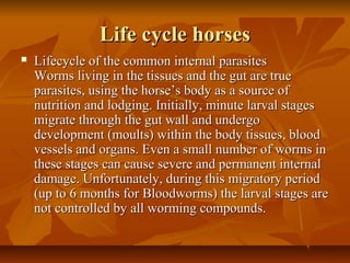 Life cycle horsesLife cycle horses
 Lifecycle of the common internal parasitesLifecycle of the common internal parasites
Worms living in the tissues and the gut are trueWorms living in the tissues and the gut are true
parasites, using the horse’s body as a source ofparasites, using the horse’s body as a source of
nutrition and lodging. Initially, minute larval stagesnutrition and lodging. Initially, minute larval stages
migrate through the gut wall and undergomigrate through the gut wall and undergo
development (moults) within the body tissues, blooddevelopment (moults) within the body tissues, blood
vessels and organs. Even a small number of worms invessels and organs. Even a small number of worms in
these stages can cause severe and permanent internalthese stages can cause severe and permanent internal
damage. Unfortunately, during this migratory perioddamage. Unfortunately, during this migratory period
(up to 6 months for Bloodworms) the larval stages are(up to 6 months for Bloodworms) the larval stages are
not controlled by all worming compounds.not controlled by all worming compounds.
 