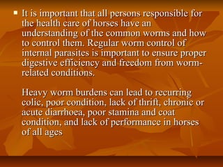  It is important that all persons responsible forIt is important that all persons responsible for
the health care of horses have anthe health care of horses have an
understanding of the common worms and howunderstanding of the common worms and how
to control them. Regular worm control ofto control them. Regular worm control of
internal parasites is important to ensure properinternal parasites is important to ensure proper
digestive efficiency and freedom from worm-digestive efficiency and freedom from worm-
related conditions.related conditions.
Heavy worm burdens can lead to recurringHeavy worm burdens can lead to recurring
colic, poor condition, lack of thrift, chronic orcolic, poor condition, lack of thrift, chronic or
acute diarrhoea, poor stamina and coatacute diarrhoea, poor stamina and coat
condition, and lack of performance in horsescondition, and lack of performance in horses
of all agesof all ages
 