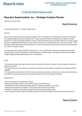 Find Industry reports, Company profiles
ReportLinker                                                                        and Market Statistics



                                              >> Get this Report Now by email!

Roundy's Supermarkets, Inc. - Strategic Analysis Review
Published on February 2009

                                                                                                               Report Summary

Roundy's Supermarkets, Inc. - Strategic Analysis Review


Summary


Roundy's Supermarkets (Roundy's) is into grocery business in US. The company has 152 retail stores in Wisconsin and Minnesota.
The company operates stores under the banner of Pick 'n Save, Copps Food Center, and Rainbow Foods. Apart from the retail
business, the company also operates distribution business. The three distribution centers are located in Wisconsin. Roundy's supplies
groceries to independent retailers apart from its own stores. The company has more than 2,400 items under its private label.        Pick 'n
Save store was first started as warehouse foods store. This store had the warehouse format, where the customers could chose items
from cartons in warehouse racking.


This report presents an anlaysis of Roundy's Supermarkets, Inc.. The report provides a comprehensive insight into the company,
including business structure and operations, executive biographies and key competitors. The hallmark of the report is the detailed
strategic analysis and Global Markets Direct's views on the company.



Scope


' The company's strengths and weaknesses and areas of development or decline are analyzed. Financial, strategic and operational
factors are considered.
' The opportunities open to the company are considered and its growth potential assessed. Competitive or technological threats are
highlighted.
' The report contains critical company information ' business structure and operations, company history, major products and services,
key competitors, key employees and executive biographies, different locations and important subsidiaries.


Reasons to buy


' A quick 'one-stop-shop' to understand the company.
' Enhance business/sales activities by understanding customers' businesses better.
' Get detailed information and financial & strategic analysis on companies operating in your industry.
' Identify prospective partners and suppliers ' with key data on their businesses and locations.
' Capitalize on competitors' weaknesses and target the market opportunities available to them.
' Scout for potential acquisition targets, with detailed insight into the companies' strategic, financial and operational performance.




                                                                                                               Table of Content




Roundy's Supermarkets, Inc. - Strategic Analysis Review                                                                            Page 1/5
 