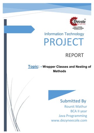 PROJECT
REPORT
Submitted By
Rounit Mathur
BCA II year
Java Programming
www.dezyneecole.com
Information Technology
Topic: - Wrapper Classes and Nesting of
Methods
 