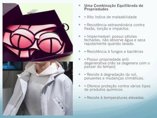 — Uma Combinação Equilibrada de 
Propriedades 
— • Alto índice de maleabilidade 
— • Resistência extraordinária contra 
flexão, torção e impactos 
— • Impermeável: possui células 
fechadas, não absorve água e seca 
rapidamente quando lavado. 
— • Resistência à fungos e bactérias 
— • Possui propriedade anti-degenerativa 
(não se degenera com o 
passar do tempo) 
— • Resiste à degradação do sol, 
poluentes e mudanças climáticas. 
— • Oferece proteção contra vários tipos 
de produtos químicos 
— • Resiste à temperaturas elevadas. 
 