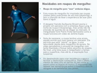 Novidades em roupas de mergulho: 
— Roupa de mergulho para “voar” embaixo dágua. 
— Esta roupa de mergulho foi inspirada nas roupas 
usadas pelos praticantes de voo livre (skydiving), e 
tem a intenção de levar a experiência de voar para 
baixo d’agua. 
— O designer francês Guillaume Binard assina o 
projeto, em parceria com a empresa Aqua Lung. O 
nome da roupa é Oceanwings, mas ainda não há 
previsão de quando ela vá chegar ao mercado. O 
mergulhador livre Pierre Frolla demonstra como a 
roupa funciona em vídeo de Jerôme Espla: 
— Feita de neoprene, a roupa lembra uma arraia, 
aquele animal que mais parece um planador. Ela 
permite que você “plaine” na água, a uma 
velocidade rápida para mergulhos de apneia. No 
vídeo percebemos a emoção de mergulhar com 
tanta liberdade e flutuar pelos abismos do oceano. 
No final, uma bóia puxa o mergulhador a tempo 
para a superfície, mas até lá, a respiração fica 
suspensa. 
— Foi desenvolvido para criar resistência a agua e 
facilitar a deslocação subaquática. Para o efeito, o 
mentor da ideia uniu as pernas do fato entre si, 
assim como os braços ao tronco. É impossível não 
reparar nas semelhanças entre a inovadora obra de 
designer e as barbatanas dos peixes. 
 