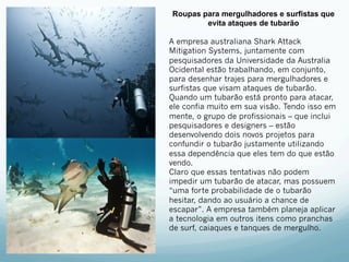 Roupas para mergulhadores e surfistas que 
evita ataques de tubarão 
A empresa australiana Shark Attack 
Mitigation Systems, juntamente com 
pesquisadores da Universidade da Australia 
Ocidental estão trabalhando, em conjunto, 
para desenhar trajes para mergulhadores e 
surfistas que visam ataques de tubarão. 
Quando um tubarão está pronto para atacar, 
ele confia muito em sua visão. Tendo isso em 
mente, o grupo de profissionais – que inclui 
pesquisadores e designers – estão 
desenvolvendo dois novos projetos para 
confundir o tubarão justamente utilizando 
essa dependência que eles tem do que estão 
vendo. 
Claro que essas tentativas não podem 
impedir um tubarão de atacar, mas possuem 
“uma forte probabilidade de o tubarão 
hesitar, dando ao usuário a chance de 
escapar”. A empresa também planeja aplicar 
a tecnologia em outros itens como pranchas 
de surf, caiaques e tanques de mergulho. 
 