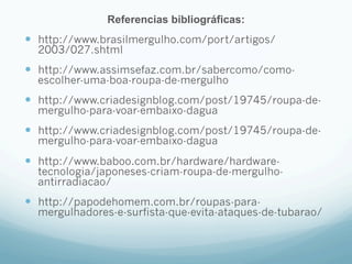 Referencias bibliográficas: 
— http://www.brasilmergulho.com/port/artigos/ 
2003/027.shtml 
— http://www.assimsefaz.com.br/sabercomo/como-escolher- 
uma-boa-roupa-de-mergulho 
— http://www.criadesignblog.com/post/19745/roupa-de-mergulho- 
para-voar-embaixo-dagua 
— http://www.criadesignblog.com/post/19745/roupa-de-mergulho- 
para-voar-embaixo-dagua 
— http://www.baboo.com.br/hardware/hardware-tecnologia/ 
japoneses-criam-roupa-de-mergulho-antirradiacao/ 
— http://papodehomem.com.br/roupas-para-mergulhadores- 
e-surfista-que-evita-ataques-de-tubarao/ 
 