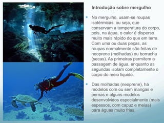 Introdução sobre mergulho 
— No mergulho, usam-se roupas 
isotérmicas, ou seja, que 
conservam a temperatura do corpo, 
pois, na água, o calor é disperso 
muito mais rápido do que em terra. 
Com uma ou duas peças, as 
roupas normalmente são feitas de 
neoprene (molhadas) ou borracha 
(secas). As primeiras permitem a 
passagem de água, enquanto as 
segundas isolam completamente o 
corpo do meio liquido. 
— Das molhadas (neoprene), há 
modelos com ou sem mangas e 
pernas e alguns modelos 
desenvolvidos especialmente (mais 
espessos, com capuz e meias) 
para águas muito frias. 
 