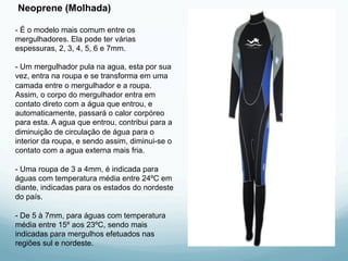 Neoprene (Molhada) 
- É o modelo mais comum entre os 
mergulhadores. Ela pode ter várias 
espessuras, 2, 3, 4, 5, 6 e 7mm. 
- Um mergulhador pula na agua, esta por sua 
vez, entra na roupa e se transforma em uma 
camada entre o mergulhador e a roupa. 
Assim, o corpo do mergulhador entra em 
contato direto com a água que entrou, e 
automaticamente, passará o calor corpóreo 
para esta. A agua que entrou, contribui para a 
diminuição de circulação de água para o 
interior da roupa, e sendo assim, diminui-se o 
contato com a agua externa mais fria. 
- Uma roupa de 3 a 4mm, é indicada para 
águas com temperatura média entre 24ºC em 
diante, indicadas para os estados do nordeste 
do país. 
- De 5 à 7mm, para águas com temperatura 
média entre 15º aos 23ºC, sendo mais 
indicadas para mergulhos efetuados nas 
regiões sul e nordeste. 
 