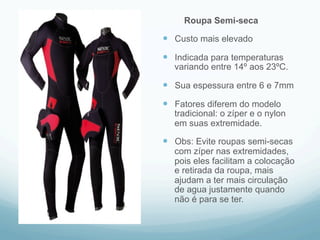 Roupa Semi-seca 
— Custo mais elevado 
— Indicada para temperaturas 
variando entre 14º aos 23ºC. 
— Sua espessura entre 6 e 7mm 
— Fatores diferem do modelo 
tradicional: o zíper e o nylon 
em suas extremidade. 
— Obs: Evite roupas semi-secas 
com zíper nas extremidades, 
pois eles facilitam a colocação 
e retirada da roupa, mais 
ajudam a ter mais circulação 
de agua justamente quando 
não é para se ter. 
 