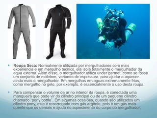 — Roupa Seca: Normalmente utilizada por mergulhadores com mais 
experiência e em mergulho técnico, ela isola totalmente o mergulhador da 
agua externa. Além disso, o mergulhador utiliza under garmet, como se fosse 
um conjunto de moletom, variando de espessura, para ajudar a aquecer 
ainda mais o mergulhador. Em mergulhos em aguas extremamente frias, 
como mergulho no gelo, por exemplo, é essencialmente o uso desta roupa. 
— Para compensar o volume de ar no interior da roupa, é conectada uma 
mangueira que pode vir do cilindro principal ou de um pequeno cilindro 
chamado “pony bottle”. Em algumas ocasiões, quando são utilizados um 
cilindro pony, este é recarregado com gás argônio, pois é um gás mais 
quente que os demais e ajuda no aquecimento do corpo do mergulhador. 
 