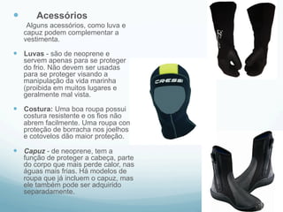 — Acessórios 
Alguns acessórios, como luva e 
capuz podem complementar a 
vestimenta. 
— Luvas - são de neoprene e 
servem apenas para se proteger 
do frio. Não devem ser usadas 
para se proteger visando a 
manipulação da vida marinha 
(proibida em muitos lugares e 
geralmente mal vista. 
— Costura: Uma boa roupa possui 
costura resistente e os fios não 
abrem facilmente. Uma roupa com 
proteção de borracha nos joelhos 
e cotovelos dão maior proteção. 
— Capuz - de neoprene, tem a 
função de proteger a cabeça, parte 
do corpo que mais perde calor, nas 
águas mais frias. Há modelos de 
roupa que já incluem o capuz, mas 
ele também pode ser adquirido 
separadamente. 
 