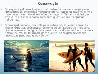 Conservação 
— O desgaste pelo uso é o principal problema que uma roupa pode 
apresentar. Quem realiza mergulho em naufrágio ou caverna corre o 
risco de esbarrar em algum objeto e rasgá-la. Se bem cuidado, um 
traje dura em média cinco anos para quem realiza mergulhos 
frequentes. 
— O principal cuidado, que vale para outras peças, é não deixar as 
roupas expostas desnecessariamente ao sol. Depois do mergulho, 
lave-as apenas com água doce para tirar o sal e os resíduos de areia 
e deixe de molho de um dia para o outro. As roupas devem ser 
guardadas penduradas no cabide. 
 