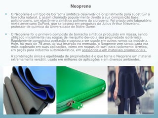 Neoprene 
— O Neoprene é um tipo de borracha sintética desenvolvida originalmente para substituir a 
borracha natural. É assim chamado popularmente devido a sua composição base: 
policloropeno, um elastômero sintético polímero do cloropeno. Foi criado pelo laboratório 
norte-americano DuPont, que se baseou em pesquisas de Julius Arthur Nieuwland, 
professor de química da Universidade de Notre Dame. 
— O Neoprene foi o primeiro composto de borracha sintética produzido em massa, sendo 
utilizado inicialmente nas roupas de mergulho devido a sua propriedade isotérmica. 
Rapidamente conquistou aceitação e passou a ser usado em outros ramos da indústria. 
Hoje, há mais de 75 anos da sua inserção no mercado, o Neoprene vem sendo cada vez 
mais explorado em suas aplicações, como em roupas de surf, para isolamento térmico, 
em peças para indústria automobilística, em acessórios e em materiais promocionais. 
A combinação única e equilibrada de propriedades é o que torna o Neoprene um material 
extremamente versátil, usado em milhares de aplicações e em diversos ambientes. 
 