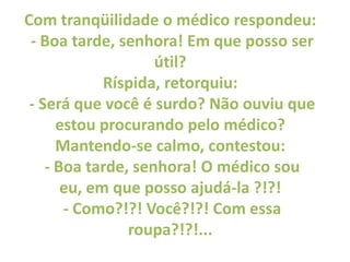 Com tranqüilidade o médico respondeu: - Boa tarde, senhora! Em que posso ser útil? Ríspida, retorquiu: - Será que você é s...