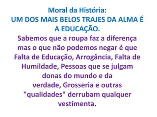 Moral da História:UM DOS MAIS BELOS TRAJES DA ALMA É A EDUCAÇÃO.Sabemos que a roupa faz a diferença mas o que não podemos negar é que Falta de Educação, Arrogância, Falta de Humildade, Pessoas que se julgam donas do mundo e da verdade, Grosseria e outras "qualidades" derrubam qualquer vestimenta.