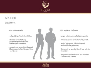 MARKE
ZIELGRUPPE



   30% Postmaterielle                  70% moderne Performer


   - aufgeklärtes Nach-68er-Milieu     - junge, unkonventionelle Leistungselite

   - liberale Grundhaltung,            - intensives Leben (beruflich und privat)
     postmaterielle Werte und
     intellektuelle Interessen         - Multi-Optionalität, Flexibilität und
                                         Multimedia-Begeisterung
   - umwelt- und gesundheitsbewusst
     (Balance zwischen Körper, Geist   - Konsumstil ist geprägt durch Lust auf das
     und Seele)                          Besondere

                                       - integrieren von Einflüssen aus anderen
                                         Kulturen und Szenen
 