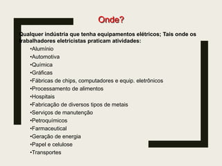 Onde?
Qualquer indústria que tenha equipamentos elétricos; Tais onde os
trabalhadores eletricistas praticam atividades:
•Alumínio
•Automotiva
•Química
•Gráficas
•Fábricas de chips, computadores e equip. eletrônicos
•Processamento de alimentos
•Hospitais
•Fabricação de diversos tipos de metais
•Serviços de manutenção
•Petroquímicos
•Farmaceutical
•Geração de energia
•Papel e celulose
•Transportes
 