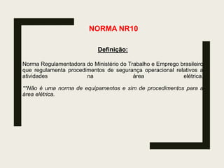 NORMA NR10
Definição:
Norma Regulamentadora do Ministério do Trabalho e Emprego brasileiro
que regulamenta procedimentos de segurança operacional relativos a
atividades na área elétrica.
**Não é uma norma de equipamentos e sim de procedimentos para a
área elétrica.
 