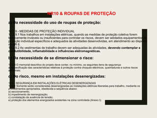 NR10 & ROUPAS DE PROTEÇÃO
a) Da necessidade do uso de roupas de proteção:
10.2.9 - MEDIDAS DE PROTEÇÃO INDIVIDUAL
10.2.9.1 Nos trabalhos em instalações elétricas, quando as medidas de proteção coletiva forem
tecnicamente inviáveis ou insuficientes para controlar os riscos, devem ser adotados equipamentos de
proteção individual específicos e adequados às atividades desenvolvidas, em atendimento ao disposto
na NR 6.
10.2.9.2 As vestimentas de trabalho devem ser adequadas às atividades, devendo contemplar a
condutibilidade, inflamabilidade e influências eletromagnéticas.
b) Da necessidade de se dimensionar o risco:
10.3.9 O memorial descritivo do projeto deve conter, no mínimo, os seguintes itens de segurança:
a) especificação das características relativas à proteção contra choques eléctricos, queimaduras e outros riscos
adicionais;
c) Do risco, mesmo em instalações desenergizadas:
10.5 - SEGURANÇA EM INSTALAÇÕES ELÉTRICAS DESENERGIZADAS
10.5.1 Somente serão consideradas desenergizadas as instalações elétricas liberadas para trabalho, mediante os
procedimentos apropriados, obedecida a seqüência abaixo:
a) seccionamento;
b) impedimento de reenergização;
c) constatação da ausência de tensão;
e) proteção dos elementos energizados existentes na zona controlada (Anexo I);
 