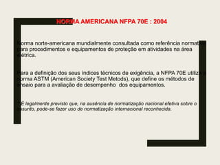 NORMA AMERICANA NFPA 70E : 2004
Norma norte-americana mundialmente consultada como referência normativa
para procedimentos e equipamentos de proteção em atividades na área
elétrica.
Para a definição dos seus índices técnicos de exigência, a NFPA 70E utiliza a
norma ASTM (American Society Test Metods), que define os métodos de
ensaio para a avaliação de desempenho dos equipamentos.
**É legalmente previsto que, na ausência de normatização nacional efetiva sobre o
assunto, pode-se fazer uso de normatização internacional reconhecida.
 
