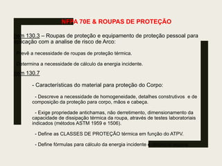 NFPA 70E & ROUPAS DE PROTEÇÃO
Item 130.3 – Roupas de proteção e equipamento de proteção pessoal para
aplicação com a analise de risco de Arco:
Prevê a necessidade de roupas de proteção térmica.
Determina a necessidade de cálculo da energia incidente.
Item 130.7
- Características do material para proteção do Corpo:
- Descreve a necessidade de homogeneidade, detalhes construtivos e de
composição da proteção para corpo, mãos e cabeça.
- Exige propriedade antichamas, não derretimento, dimensionamento da
capacidade de dissipação térmica da roupa, através de testes laboratoriais
indicados (métodos ASTM 1959 e 1506).
- Define as CLASSES DE PROTEÇÃO térmica em função do ATPV.
- Define fórmulas para cálculo da energia incidente e distância segura.
 