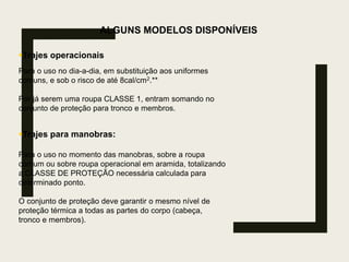 ALGUNS MODELOS DISPONÍVEIS
Trajes operacionais
Para o uso no dia-a-dia, em substituição aos uniformes
comuns, e sob o risco de até 8cal/cm2.**
Por já serem uma roupa CLASSE 1, entram somando no
conjunto de proteção para tronco e membros.
Trajes para manobras:
Para o uso no momento das manobras, sobre a roupa
comum ou sobre roupa operacional em aramida, totalizando
a CLASSE DE PROTEÇÃO necessária calculada para
determinado ponto.
O conjunto de proteção deve garantir o mesmo nível de
proteção térmica a todas as partes do corpo (cabeça,
tronco e membros).
 