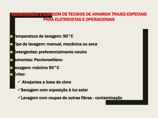 MANUTENÇÃO E LAVAGEM DE TECIDOS DE ARAMIDA TRAJES ESPECIAIS
PARA ELETRICISTAS E OPERACIONAIS
Temperatura de lavagem: 90°C
Tipo de lavagem: manual, mecânica ou seca
Detergentes: preferencialmente neutro
Solventes: Percloroetileno
Secagem: máximo 90°C
Evitar:
 Alvejantes a base de cloro
Secagem com exposição à luz solar
Lavagem com roupas de outras fibras - contaminação
 