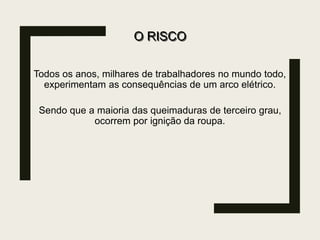 O RISCO
Todos os anos, milhares de trabalhadores no mundo todo,
experimentam as consequências de um arco elétrico.
Sendo que a maioria das queimaduras de terceiro grau,
ocorrem por ignição da roupa.
 