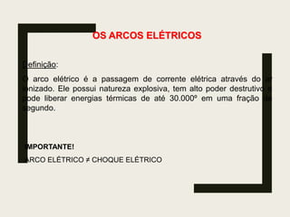 OS ARCOS ELÉTRICOS
Definição:
O arco elétrico é a passagem de corrente elétrica através do ar
ionizado. Ele possui natureza explosiva, tem alto poder destrutivo e
pode liberar energias térmicas de até 30.000º em uma fração de
segundo.
IMPORTANTE!
ARCO ELÉTRICO ≠ CHOQUE ELÉTRICO
 