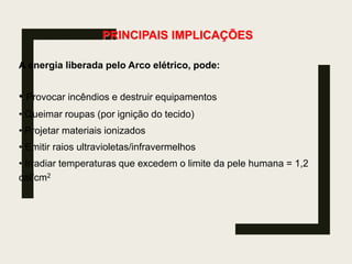 PRINCIPAIS IMPLICAÇÕES
A energia liberada pelo Arco elétrico, pode:
• Provocar incêndios e destruir equipamentos
• Queimar roupas (por ignição do tecido)
• Projetar materiais ionizados
• Emitir raios ultravioletas/infravermelhos
• Irradiar temperaturas que excedem o limite da pele humana = 1,2
cal/cm2
 