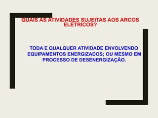 QUAIS AS ATIVIDADES SUJEITAS AOS ARCOS
ELÉTRICOS?
TODA E QUALQUER ATIVIDADE ENVOLVENDO
EQUIPAMENTOS ENERGIZADOS; OU MESMO EM
PROCESSO DE DESENERGIZAÇÃO.
 