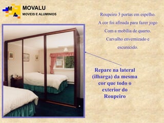Roupeiro 3 portas em espelho.
A cor foi afinada para fazer jogo
Com a mobília de quarto.
Carvalho envernizado e
escurecido.
Repare na lateral
(ilharga) da mesma
cor que todo o
exterior do
Roupeiro
M
A
MOVALU
MOVEIS E ALUMINIOS
 
