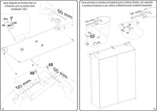 Após Regular as Portas fixar os                                                                 Fixar primeiro a moldura da lateral junto á lateral Direita, em seguida
 o Rodízio com os outros dois                                                                    a moldura Superior e por ultimo a Moldura junto á lateral Esquerda
       parafusos ‘‘AD’’.
                                                                       50                                                                                                                       7m
                                                                                                                                                                                                   m




                                                      01
                                                                                           mm




                                                           9
                                                                                                                                                                                              3




                                                               8
                                                                                                                                                                                                                                  10




                                                                   7
                                                                                                                                                                                                                          8   9




                                                                       6
                                                                                                                                                                                                                  6   7




                                                                           5
                                                                                                                                                                                                          4   5




                                                                               4
                                                                                                                                                                                                  2   3
       AD




                                                                                   3
                                                                                                                                                                                              1




                                                                                       2
                                                                                           1
 AD
                                                                                                                   mm
            AD                                                                                         53              5   6   7   8   9   10

                                                                                                                                                                                                          17
                                                                                                                                                                     16
                                                                                                               3   4
                                                                                                       1   2
                                                                                                                                                                                      AK
AG    AD
                                                                                                                                                                          F                   I
                                                                                                                                                                     M                    I
                                                                                                           AL                                                                         F
                                                                                                   I
                                                                                                                                                    I

                                             D                                                                                                                                        17
                                                                                                                                                AL
                                                 D                                                  15                                                                    M
                                                                                                                                                                              F

                                                                                                                                                                                  F
                                                                                                                                                        16   F
                                                                                                                                                         M


                     19                                                                                                                         F
                                                                                                                                                                 F


                                                                                                                                            M
                                                                                                                                                    F
                                                                                                               15




                                         P           AD
                                                           05
                                     AD                                        mm
                                                               1
                                                                       2
                             m




                                                                           3
                     m




                                         2
                 0




                                     3
            5




                                 4
                             5
                         6
                     7
                 8




08                                                                                                                                                                                                                                     05
 