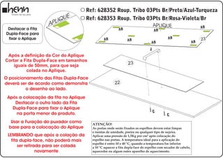 Ref: 628352 Roup. Tribo 03Pts Br/Preto/Azul-Turqueza
                           UE          Ref: 628353 Roup. Tribo 03Pts Br/Rosa-Violeta/Br
                   A P LIQ
                                                                 APLIQUE             AB
 Destacar a Fita                                    B     A                         AB
Dupla-Face para
 fixar o Aplique                                AB                                          AB                      23
                                                                AB
                                                                                 AB                            AB

                                                                                J
 Após a definição da Cor do Aplique
Cortar a Fita Dupla-Face em tamanhos
    iguais de 50mm, para que seja                                23
          colada no Aplique.
O posicionamento das Fitas Dupla-Face
deverá ser de acordo como demonstra                     22
          o desenho ao lado.
 Após a colocação da fita no Aplique
    Destacar o outro lado da Fita
   Dupla-Face para fixar o Aplique
                                                                                    C
     na porta menor do produto.                                                             C
   Usar a Furação do puxador como        ATENÇÃO!
  base para a colocação do Aplique       As portas onde serão fixados os espelhos devem estar limpas
                                         e isentas de umidade, poeira ou qualquer tipo de sujeira.
 LEMBRANDO que após a colação da         Aplicar uma pressão de 1,5Kg por cm² após colocação do
   fita dupla-face, não poderá mais      espelho nas portas. A temperatura ideal para a aplicação do
                                         espelho é entre 10 e 40 °C, quando a temperatura for inferior
       ser retirada para ser colada      a 10 °C aquecer a fita dupla face do espelho com secador de cabelo,
                 novamente               aquecedor ou algum outro aparelho de aquecimento.
 