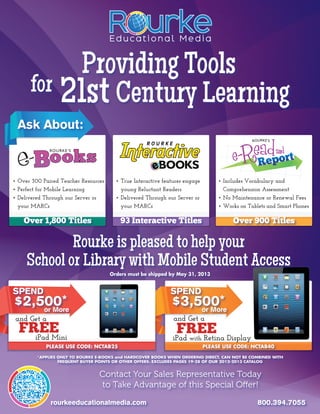 Providing Tools
      for 21st Century Learning
 Ask About:
                                                    ROURKE




•	Over 300 Paired Teacher Resources     •	True Interactive features engage 	     •	Includes Vocabulary and 	 	       	
•	Perfect for Mobile Learning           	 young Reluctant Readers                	 Comprehension Assessment
•	Delivered Through our Server or 	     •	Delivered Through our Server or 	      •	No Maintenance or Renewal Fees
	 your MARCs                            	 your MARCs                             •	Works on Tablets and Smart Phones

    Over 1,800 Titles                     93 Interactive Titles                        Over 900 Titles

             Rourke is pleased to help your
     School or Library with Mobile Student Access
                                      Orders must be shipped by May 31, 2013


Spend                                                         Spend
$2,500*
    or More
                                                              $3,500*
                                                                  or More
 and Get a                                                     and Get a
  FREE
    iPad Mini
                                                                FREE
                                                               iPad with Retina Display
            PLEASE USE CODE: NCTAB25                                       PLEASE USE CODE: NCTAB40

         *APPLIES ONLY TO ROURKE E-BOOKS and HARDCOVER BOOKS WHEN ORDERING DIRECT. CAN NOT BE COMBINED WITH
                  FREQUENT BUYER POINTS OR OTHER OFFERS. EXCLUDES PAGES 19-28 OF OUR 2012-2013 CATALOG


                                 Contact Your Sales Representative Today
                                 to Take Advantage of this Special Offer!
              rourkeeducationalmedia.com                                                        800.394.7055
 