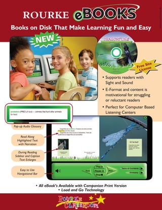 ROURKE CLASSROOM RESOURCES




                                                                                        Sussman Lang Proficiency Bro
       ROURKE
Books on Disk That Make Learning Fun and Easy                                                                               ELL / ORAL LANGUAGE
                                                                                                                             INTERVENTION KITS
                                                                                Site
                                                                                                                       Rourke’s ELL
                                                                           Free nse
                                                                            Lice                                       Intervention Kits
                                                      •	Supports readers with                                          develop K-5 students
                                                      	 Sight and Sound
                                                                                                                       oral language proficiency
                                                      •	E-Format and content is
                                                                                                                       and vocabulary acquisition
                                                      	 motivational for struggling 	
                                                      	 or reluctant readers                                           in the areas of science, math,
                                                      •	Perfect for Computer Based                                     and social studies. Grade
                                                      	 Listening Centers                                              level content for struggling
                                                                                                                       readers.
 Pop-up Audio Glossary


     Read Along
   Highlighted Text
                                                                                                                                                        K-5
    with Narration
                                                                                                                                                        Intervention
     During Reading
  Sidebar and Caption                                                                                                                                   Kits include:
     Text Enlarges

                                                                                                                                                        Lap Books (Levels A-N)
    Easy to Use
   Navigational Bar                                                                                                                                     eBooks (Levels A-N)
                                                                                                                                                        Annotated photo cards
                 • All eBook’s Available with Companion Print Version
                              • Load and Go Technology                                                                                                  and more!

                                                                                                                                                               Free S
                                                                                                                                                               Licensie e
                                                                                                                                                                      t
 
